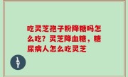 吃灵芝孢子粉降糖吗怎么吃？灵芝降血糖，糖尿病人怎么吃灵芝