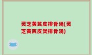 灵芝黄芪皮排骨汤(灵芝黄芪皮煲排骨汤)