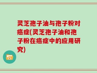 灵芝孢子油与孢子粉对癌症(灵芝孢子油和孢子粉在癌症中的应用研究)