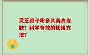 灵芝孢子粉多久美白皮肤？科学有效的使用方法？