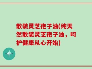 散装灵芝孢子油(纯天然散装灵芝孢子油，呵护健康从心开始)