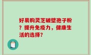 好易购灵芝破壁孢子粉？提升免疫力，健康生活的选择？