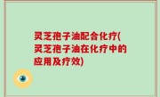 灵芝孢子油配合化疗(灵芝孢子油在化疗中的应用及疗效)