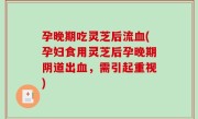 孕晚期吃灵芝后流血(孕妇食用灵芝后孕晚期阴道出血，需引起重视)