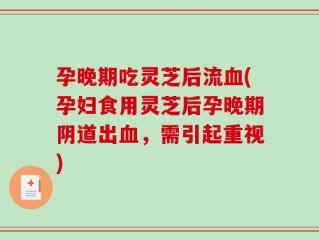 孕晚期吃灵芝后流血(孕妇食用灵芝后孕晚期阴道出血，需引起重视)