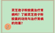 灵芝孢子粉胶囊治疗胃病吗？了解灵芝孢子粉胶囊的功效与治疗胃病的效果？
