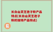 长白山灵芝孢子粉产品特点(长白山灵芝孢子粉的独特产品特点)