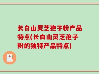 长白山灵芝孢子粉产品特点(长白山灵芝孢子粉的独特产品特点)
