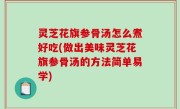 灵芝花旗参骨汤怎么煮好吃(做出美味灵芝花旗参骨汤的方法简单易学)