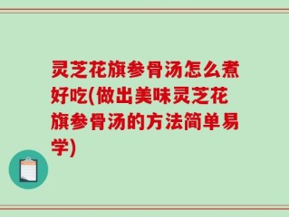 灵芝花旗参骨汤怎么煮好吃(做出美味灵芝花旗参骨汤的方法简单易学)