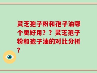 灵芝孢子粉和孢子油哪个更好用？？灵芝孢子粉和孢子油的对比分析？
