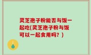 灵芝孢子粉能否与饭一起吃(灵芝孢子粉与饭可以一起食用吗？)