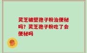 灵芝破壁孢子粉治便秘吗？灵芝孢子粉吃了会便秘吗