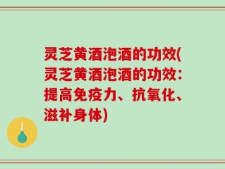 灵芝黄酒泡酒的功效(灵芝黄酒泡酒的功效：提高免疫力、抗氧化、滋补身体)