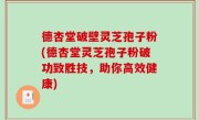 德杏堂破壁灵芝孢子粉(德杏堂灵芝孢子粉破功致胜技，助你高效健康)