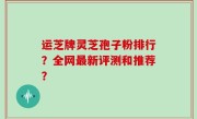 运芝牌灵芝孢子粉排行？全网最新评测和推荐？