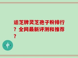 运芝牌灵芝孢子粉排行？全网最新评测和推荐？