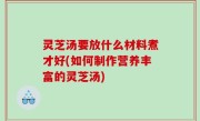 灵芝汤要放什么材料煮才好(如何制作营养丰富的灵芝汤)