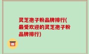灵芝孢子粉品牌排行(最受欢迎的灵芝孢子粉品牌排行)