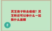 灵芝孢子粉去痘痘？灵芝粉还可以参什么一起做什么面膜