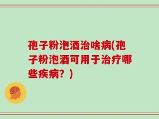 孢子粉泡酒治啥病(孢子粉泡酒可用于治疗哪些疾病？)