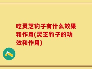 吃灵芝豹子有什么效果和作用(灵芝豹子的功效和作用)