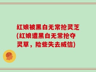 红娘被黑白无常抢灵芝(红娘遭黑白无常抢夺灵草，险些失去威信)