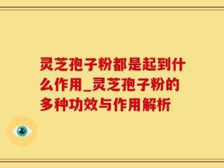 灵芝孢子粉都是起到什么作用_灵芝孢子粉的多种功效与作用解析