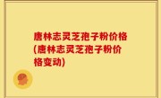 唐林志灵芝孢子粉价格(唐林志灵芝孢子粉价格变动)