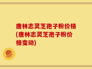 唐林志灵芝孢子粉价格(唐林志灵芝孢子粉价格变动)