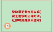 整块灵芝煮水可以吗(灵芝泡水的正确方法，让你喝到健康天然水)