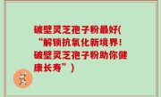 破壁灵芝孢子粉最好(“解锁抗氧化新境界！破壁灵芝孢子粉助你健康长寿”)