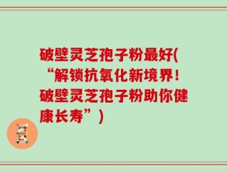 破壁灵芝孢子粉最好(“解锁抗氧化新境界！破壁灵芝孢子粉助你健康长寿”)