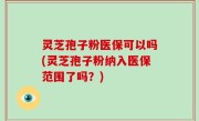 灵芝孢子粉医保可以吗(灵芝孢子粉纳入医保范围了吗？)