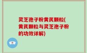 灵芝孢子粉黄芪颗粒(黄芪颗粒与灵芝孢子粉的功效详解)