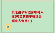 灵芝孢子粉适合哪种人吃好(灵芝孢子粉适合哪些人食用？)