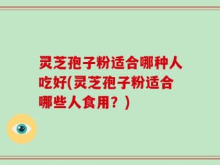 灵芝孢子粉适合哪种人吃好(灵芝孢子粉适合哪些人食用？)