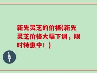 新先灵芝的价格(新先灵芝价格大幅下调，限时特惠中！)