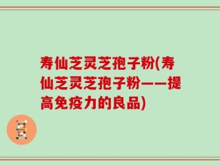 寿仙芝灵芝孢子粉(寿仙芝灵芝孢子粉——提高免疫力的良品)