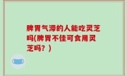 脾胃气滞的人能吃灵芝吗(脾胃不佳可食用灵芝吗？)