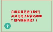 在哪买灵芝孢子粉好(买灵芝孢子粉首选哪里？推荐购买渠道！)