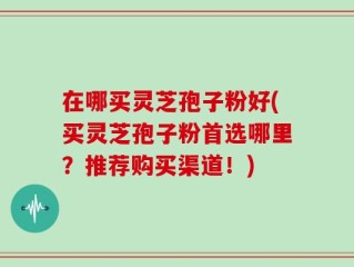 在哪买灵芝孢子粉好(买灵芝孢子粉首选哪里？推荐购买渠道！)