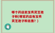哪个药店卖玉秀灵芝孢子粉(哪家药店有玉秀灵芝孢子粉出售？)