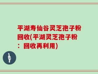 平湖寿仙谷灵芝孢子粉回收(平湖灵芝孢子粉：回收再利用)