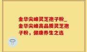 金华尖峰灵芝孢子粉_金华尖峰高品质灵芝孢子粉，健康养生之选