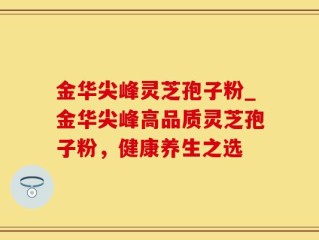 金华尖峰灵芝孢子粉_金华尖峰高品质灵芝孢子粉，健康养生之选