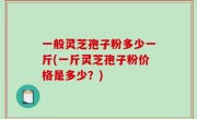 一般灵芝孢子粉多少一斤(一斤灵芝孢子粉价格是多少？)