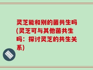 灵芝能和别的菌共生吗(灵芝可与其他菌共生吗：探讨灵芝的共生关系)