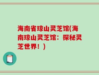 海南省琼山灵芝馆(海南琼山灵芝馆：探秘灵芝世界！)