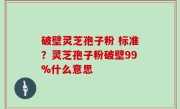 破壁灵芝孢子粉 标准？灵芝孢子粉破壁99%什么意思